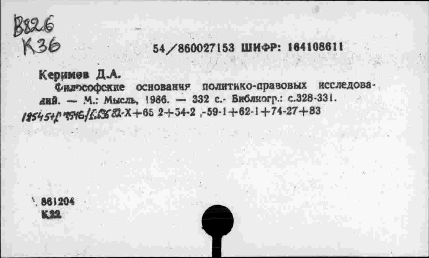 ﻿Ул'Зб	54/860027153 ШИФР: 164108611
Керимов ДА.
Философские основания политико-правовых исследований. — И.: Мысль, 1986. — 332 с.- Библяогр.: с.328-331.
2+54*2 -59-1+62-1+74-27+83
86)204
КП